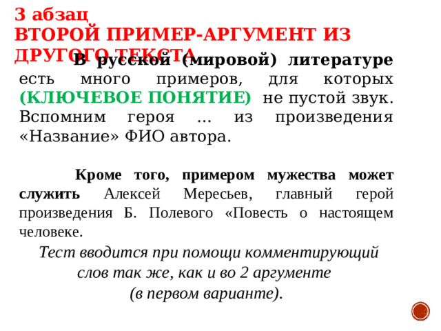 3 абзац ВТОРОЙ ПРИМЕР-АРГУМЕНТ ИЗ ДРУГОГО ТЕКСТА   В русской (мировой) литературе есть много примеров, для которых (КЛЮЧЕВОЕ ПОНЯТИЕ) не пустой звук. Вспомним героя … из произведения «Название» ФИО автора.   Кроме того, примером мужества может служить Алексей Мересьев, главный герой произведения Б. Полевого «Повесть о настоящем человеке.  Тест вводится при помощи комментирующий слов так же, как и во 2 аргументе (в первом варианте).