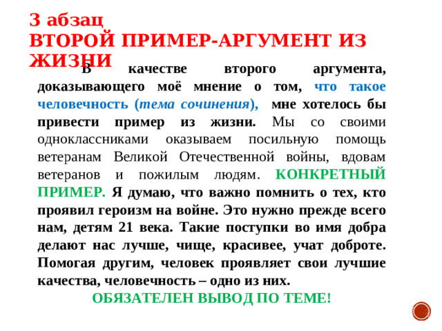 3 абзац ВТОРОЙ ПРИМЕР-АРГУМЕНТ ИЗ ЖИЗНИ  В качестве второго аргумента, доказывающего моё мнение о том, что такое человечность ( тема сочинения ), мне хотелось бы привести пример из жизни. Мы со своими одноклассниками оказываем посильную помощь ветеранам Великой Отечественной войны, вдовам ветеранов и пожилым людям. КОНКРЕТНЫЙ ПРИМЕР. Я думаю, что важно помнить о тех, кто проявил героизм на войне. Это нужно прежде всего нам, детям 21 века. Такие поступки во имя добра делают нас лучше, чище, красивее, учат доброте. Помогая другим, человек проявляет свои лучшие качества, человечность – одно из них. ОБЯЗАТЕЛЕН ВЫВОД ПО ТЕМЕ!