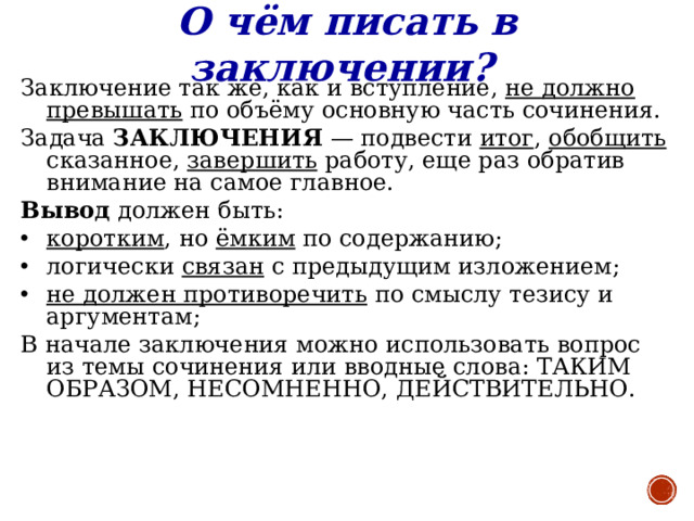 О чём писать в заключении?  Заключение так же, как и вступление, не должно превышать по объёму основную часть сочинения. Задача ЗАКЛЮЧЕНИЯ — подвести итог , обобщить сказанное, завершить работу, еще раз обратив внимание на самое главное.  Вывод должен быть: коротким , но ёмким по содержанию; логически связан с предыдущим изложением;  не должен противоречить по смыслу тезису и аргументам; В начале заключения можно использовать вопрос из темы сочинения или вводные слова: ТАКИМ ОБРАЗОМ, НЕСОМНЕННО, ДЕЙСТВИТЕЛЬНО.