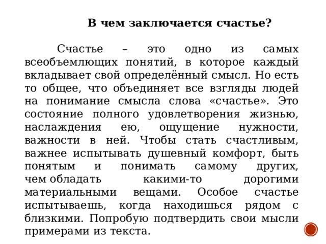 В чем заключается счастье?   Счастье – это одно из самых всеобъемлющих понятий, в которое каждый вкладывает свой определённый смысл. Но есть то общее, что объединяет все взгляды людей на понимание смысла слова «счастье». Это состояние полного удовлетворения жизнью, наслаждения ею, ощущение нужности, важности в ней. Чтобы стать счастливым, важнее испытывать душевный комфорт, быть понятым и понимать самому других, чем обладать какими-то дорогими материальными вещами. Особое счастье испытываешь, когда находишься рядом с близкими. Попробую подтвердить свои мысли примерами из текста.