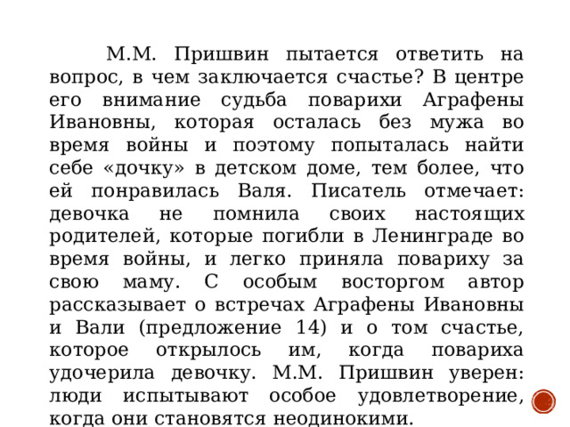 М.М. Пришвин пытается ответить на вопрос, в чем заключается счастье? В центре его внимание судьба поварихи Аграфены Ивановны, которая осталась без мужа во время войны и поэтому попыталась найти себе «дочку» в детском доме, тем более, что ей понравилась Валя. Писатель отмечает: девочка не помнила своих настоящих родителей, которые погибли в Ленинграде во время войны, и легко приняла повариху за свою маму. С особым восторгом автор рассказывает о встречах Аграфены Ивановны и Вали (предложение 14) и о том счастье, которое открылось им, когда повариха удочерила девочку. М.М. Пришвин уверен: люди испытывают особое удовлетворение, когда они становятся неодинокими.