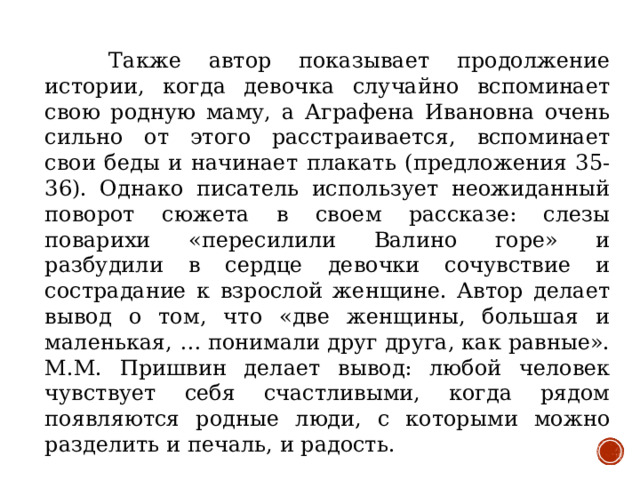 Также автор показывает продолжение истории, когда девочка случайно вспоминает свою родную маму, а Аграфена Ивановна очень сильно от этого расстраивается, вспоминает свои беды и начинает плакать (предложения 35-36). Однако писатель использует неожиданный поворот сюжета в своем рассказе: слезы поварихи «пересилили Валино горе» и разбудили в сердце девочки сочувствие и сострадание к взрослой женщине. Автор делает вывод о том, что «две женщины, большая и маленькая, … понимали друг друга, как равные». М.М. Пришвин делает вывод: любой человек чувствует себя счастливыми, когда рядом появляются родные люди, с которыми можно разделить и печаль, и радость.