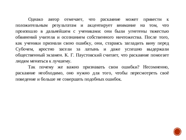 Однако автор отмечает, что раскаяние может привести к положительным результатам и акцентирует внимание на том, что произошло в дальнейшем с учениками: они были угнетены тяжестью обвинений учителя и осознанием собственного ничтожества. После того, как ученики признали свою ошибку, они, стараясь загладить вину перед Субочем, яростно засели за латынь и даже успешно выдержали общественный экзамен. К. Г. Паустовский считает, что раскаяние помогает людям меняться к лучшему. Так почему же важно признавать свои ошибки? Несомненно, раскаяние необходимо, оно нужно для того, чтобы пересмотреть своё поведение и больше не совершать подобных ошибок.