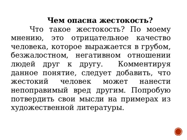 Чем опасна жестокость?  Что такое жестокость? По моему мнению, это отрицательное качество человека, которое выражается в грубом, безжалостном, негативном отношении людей друг к другу. Комментируя данное понятие, следует добавить, что жестокий человек может нанести непоправимый вред другим. Попробую потвердить свои мысли на примерах из художественной литературы.