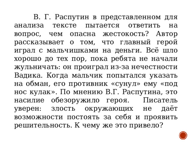 В. Г. Распутин в представленном для анализа тексте пытается ответить на вопрос, чем опасна жестокость? Автор рассказывает о том, что главный герой играл с мальчишками на деньги. Всё шло хорошо до тех пор, пока ребята не начали жульничать: он проиграл из-за нечестности Вадика. Когда мальчик попытался указать на обман, его противник «сунул» ему «под нос кулак». По мнению В.Г. Распутина, это насилие обезоружило героя. Писатель уверен: злость окружающих не даёт возможности постоять за себя и проявить решительность. К чему же это привело?