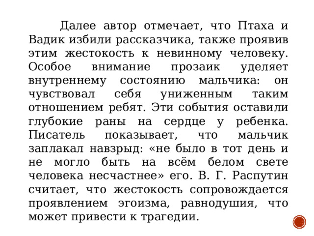 Далее автор отмечает, что Птаха и Вадик избили рассказчика, также проявив этим жестокость к невинному человеку. Особое внимание прозаик уделяет внутреннему состоянию мальчика: он чувствовал себя униженным таким отношением ребят. Эти события оставили глубокие раны на сердце у ребенка. Писатель показывает, что мальчик заплакал навзрыд: «не было в тот день и не могло быть на всём белом свете человека несчастнее» его. В. Г. Распутин считает, что жестокость сопровождается проявлением эгоизма, равнодушия, что может привести к трагедии.