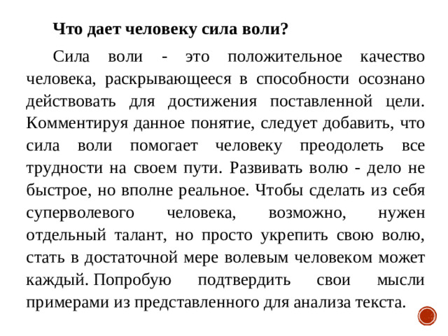 Что дает человеку сила воли? Сила воли - это положительное качество человека, раскрывающееся в способности осознано действовать для достижения поставленной цели. Комментируя данное понятие, следует добавить, что сила воли помогает человеку преодолеть все трудности на своем пути. Развивать волю - дело не быстрое, но вполне реальное. Чтобы сделать из себя суперволевого человека, возможно, нужен отдельный талант, но просто укрепить свою волю, стать в достаточной мере волевым человеком может каждый. Попробую подтвердить свои мысли примерами из представленного для анализа текста.