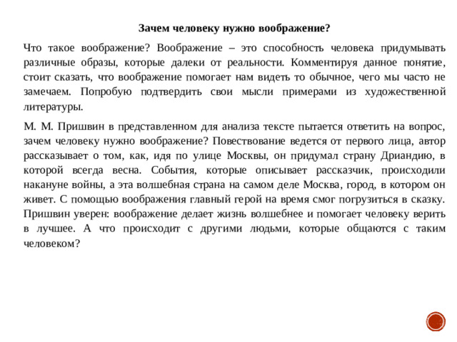 Зачем человеку нужно воображение? Что такое воображение? Воображение – это способность человека придумывать различные образы, которые далеки от реальности. Комментируя данное понятие, стоит сказать, что воображение помогает нам видеть то обычное, чего мы часто не замечаем. Попробую подтвердить свои мысли примерами из художественной литературы. М. М. Пришвин в представленном для анализа тексте пытается ответить на вопрос, зачем человеку нужно воображение? Повествование ведется от первого лица, автор рассказывает о том, как, идя по улице Москвы, он придумал страну Дриандию, в которой всегда весна. События, которые описывает рассказчик, происходили накануне войны, а эта волшебная страна на самом деле Москва, город, в котором он живет. С помощью воображения главный герой на время смог погрузиться в сказку. Пришвин уверен: воображение делает жизнь волшебнее и помогает человеку верить в лучшее. А что происходит с другими людьми, которые общаются с таким человеком?