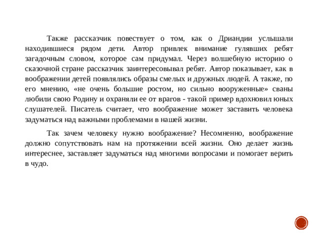 Также рассказчик повествует о том, как о Дриандии услышали находившиеся рядом дети. Автор привлек внимание гулявших ребят загадочным словом, которое сам придумал. Через волшебную историю о сказочной стране рассказчик заинтересовывал ребят. Автор показывает, как в воображении детей появлялись образы смелых и дружных людей. А также, по его мнению, «не очень большие ростом, но сильно вооруженные» сваны любили свою Родину и охраняли ее от врагов - такой пример вдохновил юных слушателей. Писатель считает, что воображение может заставить человека задуматься над важными проблемами в нашей жизни. Так зачем человеку нужно воображение? Несомненно, воображение должно сопутствовать нам на протяжении всей жизни. Оно делает жизнь интереснее, заставляет задуматься над многими вопросами и помогает верить в чудо.