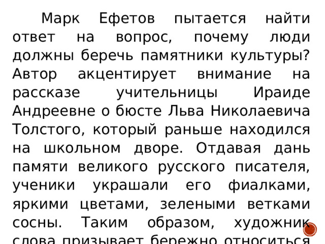 Марк Ефетов пытается найти ответ на вопрос, почему люди должны беречь памятники культуры? Автор акцентирует внимание на рассказе учительницы Ираиде Андреевне о бюсте Льва Николаевича Толстого, который раньше находился на школьном дворе. Отдавая дань памяти великого русского писателя, ученики украшали его фиалками, яркими цветами, зелеными ветками сосны. Таким образом, художник слова призывает бережно относиться к памятникам культуры.