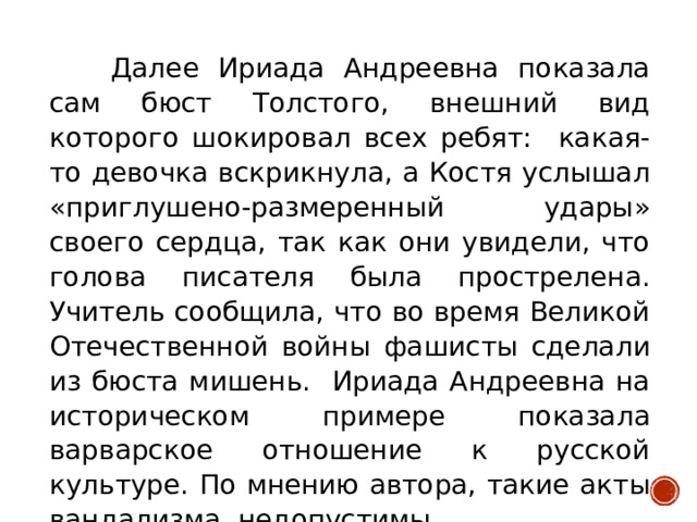 Далее Ириада Андреевна показала сам бюст Толстого, внешний вид которого шокировал всех ребят: какая-то девочка вскрикнула, а Костя услышал «приглушено-размеренный удары» своего сердца, так как они увидели, что голова писателя была прострелена. Учитель сообщила, что во время Великой Отечественной войны фашисты сделали из бюста мишень. Ириада Андреевна на историческом примере показала варварское отношение к русской культуре. По мнению автора, такие акты вандализма недопустимы.