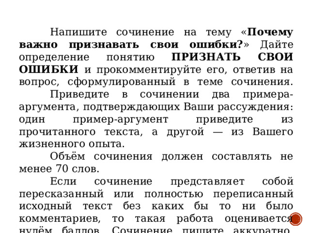 Напишите сочинение на тему « Почему важно признавать свои ошибки? » Дайте определение понятию ПРИЗНАТЬ СВОИ ОШИБКИ и прокомментируйте его, ответив на вопрос, сформулированный в теме сочинения.  Приведите в сочинении два примера-аргумента, подтверждающих Ваши рассуждения: один пример-аргумент приведите из прочитанного текста, а другой — из Вашего жизненного опыта.  Объём сочинения должен составлять не менее 70 слов.  Если сочинение представляет собой пересказанный или полностью переписанный исходный текст без каких бы то ни было комментариев, то такая работа оценивается нулём баллов. Сочинение пишите аккуратно, разборчивым почерком.