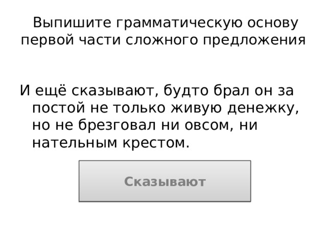 Выпишите грамматическую основу первой части сложного предложения И ещё сказывают, будто брал он за постой не только живую денежку, но не брезговал ни овсом, ни нательным крестом. Сказывают