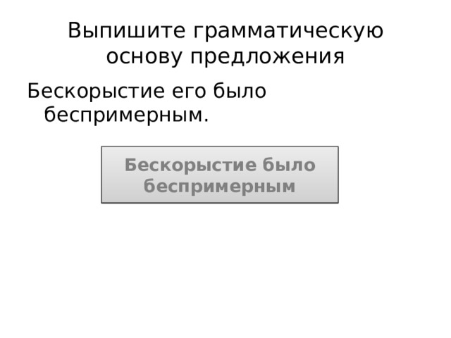 Выпишите грамматическую основу предложения Бескорыстие его было беспримерным. Бескорыстие было беспримерным