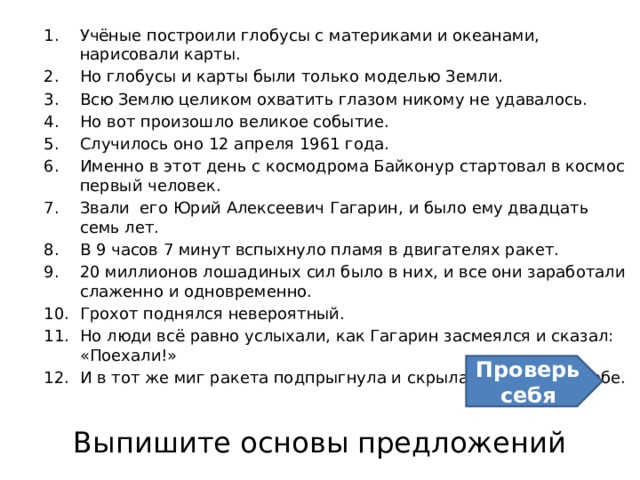 Учёные построили глобусы с материками и океанами, нарисовали карты. Но глобусы и карты были только моделью Земли. Всю Землю целиком охватить глазом никому не удавалось. Но вот произошло великое событие. Случилось оно 12 апреля 1961 года. Именно в этот день с космодрома Байконур стартовал в космос первый человек. Звали его Юрий Алексеевич Гагарин, и было ему двадцать семь лет. В 9 часов 7 минут вспыхнуло пламя в двигателях ракет. 20 миллионов лошадиных сил было в них, и все они заработали слаженно и одновременно. Грохот поднялся невероятный. Но люди всё равно услыхали, как Гагарин засмеялся и сказал: «Поехали!» И в тот же миг ракета подпрыгнула и скрылась в голубом небе.