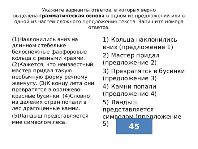 Укажите варианты ответов, в которых верно выделена  грамматическая основа  в одном из предложений или в одной из частей сложного предложения текста. Запишите номера ответов. (1)Наклонились вниз на длинном стебельке белоснежные фарфоровые кольца с резными краями. (2)Кажется, что неизвестный мастер придал такую необычную форму речному жемчугу. (3)К концу лета они превратятся в оранжево-красные бусинки. (4)Словно из далеких стран попали в лес драгоценные камни. 1)  Кольца наклонились вниз (предложение 1) (5)Ландыш представляется мне символом леса. 2)  Мастер придал (предложение 2) 3)  Превратятся в бусинки (предложение 3) 4)  Камни попали (предложение 4) 5)  Ландыш представляется символом (предложение 5) 45