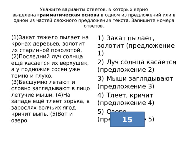 Укажите варианты ответов, в которых верно выделена  грамматическая основа  в одном из предложений или в одной из частей сложного предложения текста. Запишите номера ответов. (1)Закат тяжело пылает на кронах деревьев, золотит их старинной позолотой. (2)Последний луч солнца ещё касается их верхушек, а у подножия сосен уже темно и глухо. (3)Бесшумно летают и словно заглядывают в лицо летучие мыши. (4)На западе ещё тлеет зорька, в зарослях волчьих ягод кричит выпь. (5)Вот и озеро. 1)  Закат пылает, золотит (предложение 1) 2)  Луч солнца касается (предложение 2) 3)  Мыши заглядывают (предложение 3) 4)  Тлеет, кричит (предложение 4) 5)  Озеро (предложение 5) 15