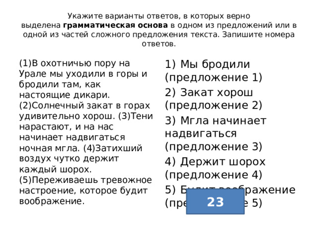 Укажите варианты ответов, в которых верно выделена  грамматическая основа  в одном из предложений или в одной из частей сложного предложения текста. Запишите номера ответов. (1)В охотничью пору на Урале мы уходили в горы и бродили там, как настоящие дикари. (2)Солнечный закат в горах удивительно хорош. (3)Тени нарастают, и на нас начинает надвигаться ночная мгла. (4)Затихший воздух чутко держит каждый шорох. (5)Переживаешь тревожное настроение, которое будит воображение. 1)  Мы бродили (предложение 1) 2)  Закат хорош (предложение 2) 3)  Мгла начинает надвигаться (предложение 3) 4)  Держит шорох (предложение 4) 5)  Будит воображение (предложение 5) 23