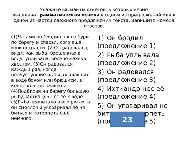 Укажите варианты ответов, в которых верно выделена  грамматическая основа  в одном из предложений или в одной из частей сложного предложения текста. Запишите номера ответов. (1)Часами он бродил после бури по берегу и спасал, кого ещё можно спасти. (2)Он радовался, видя, как рыба, брошенная в воду, уплывала, весело махнув хвостом. (3)Он радовался каждый раз, когда полууснувшие рыбы, плававшие в воде боком или брюшком, в конце концов оживали. (4)Подбирая на берегу большую рыбу, Ихтиандр нёс её к воде. (5)Рыба трепетала в его руках, а он смеялся и уговаривал её не биться и потерпеть ещё немного. 1)  Он бродил (предложение 1) 2)  Рыба уплывала (предложение 2) 3)  Он радовался (предложение 3) 4)  Ихтиандр нес её (предложение 4) 5)  Он уговаривал не биться и потерпеть (предложение 5) 23