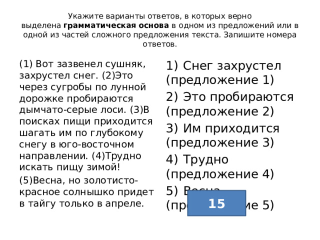 Укажите варианты ответов, в которых верно выделена  грамматическая основа  в одном из предложений или в одной из частей сложного предложения текста. Запишите номера ответов. (1) Вот зазвенел сушняк, захрустел снег. (2)Это через сугробы по лунной дорожке пробираются дымчато-серые лоси. (3)В поисках пищи приходится шагать им по глубокому снегу в юго-восточном направлении. (4)Трудно искать пищу зимой! 1)  Снег захрустел (предложение 1) (5)Весна, но золотисто-красное солнышко придет в тайгу только в апреле. 2)  Это пробираются (предложение 2) 3)  Им приходится (предложение 3) 4)  Трудно (предложение 4) 5)  Весна (предложение 5) 15