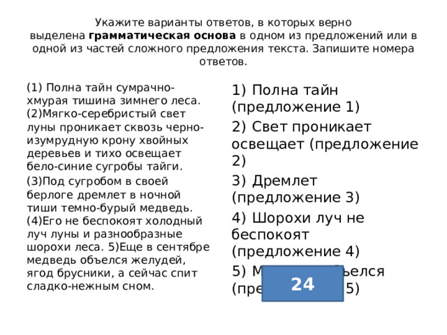 Укажите варианты ответов, в которых верно выделена  грамматическая основа  в одном из предложений или в одной из частей сложного предложения текста. Запишите номера ответов. (1) Полна тайн сумрачно-хмурая тишина зимнего леса. (2)Мягко-серебристый свет луны проникает сквозь черно-изумрудную крону хвойных деревьев и тихо освещает бело-синие сугробы тайги. 1)  Полна тайн (предложение 1) (3)Под сугробом в своей берлоге дремлет в ночной тиши темно-бурый медведь. (4)Его не беспокоят холодный луч луны и разнообразные шорохи леса. 5)Еще в сентябре медведь объелся желудей, ягод брусники, а сейчас спит сладко-нежным сном. 2)  Свет проникает освещает (предложение 2) 3)  Дремлет (предложение 3) 4)  Шорохи луч не беспокоят (предложение 4) 5)  Медведь объелся (предложение 5) 24