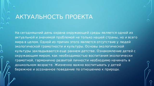 Актуальность проекта На сегодняшний день охрана окружающей среды является одной из актуальной и значимой проблемой не только нашей страны, но и всего мира в целом. Одной из причин этого является отсутствие у людей экологической грамотности и культуры. Основы экологической культуры закладываются еще раннем детстве. Ознакомление детей с окружающим миром, как необходимостью воспитания экологически грамотной, гармонично развитой личности необходимо начинать в дошкольном возрасте. Жизненно важно воспитывать у детей бережное и осознанное поведение по отношению к природ е.