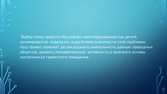 Выбор темы проекта обусловлен заинтересованностью детей, пониманием ее педагогом, родителями значимости этой проблемы. Наш проект поможет детям осознать уникальность данных природных объектов, развить познавательную активность и заложить основы экологически грамотного поведения