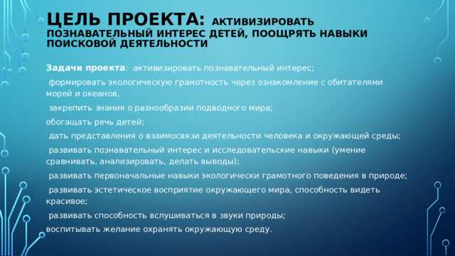 Цель проекта: Активизировать познавательный интерес детей, поощрять навыки поисковой деятельности Задачи проекта : активизировать познавательный интерес;  формировать экологическую грамотность через ознакомление с обитателями морей и океанов,  закрепить знания о разнообразии подводного мира; обогащать речь детей;  дать представления о взаимосвязи деятельности человека и окружающей среды;  развивать познавательный интерес и исследовательские навыки (умение сравнивать, анализировать, делать выводы);  развивать первоначальные навыки экологически грамотного поведения в природе;  развивать эстетическое восприятие окружающего мира, способность видеть красивое;  развивать способность вслушиваться в звуки природы; воспитывать желание охранять окружающую среду.