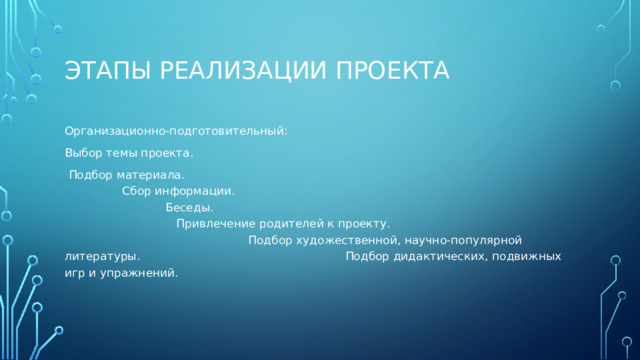 Этапы реализации проекта Организационно-подготовительный: Выбор темы проекта.  Подбор материала. Сбор информации. Беседы. Привлечение родителей к проекту. Подбор художественной, научно-популярной литературы. Подбор дидактических, подвижных игр и упражнений.