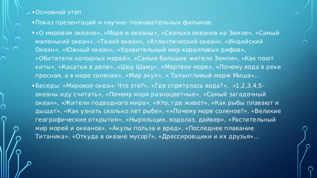 Основной этап Показ презентаций и научно- познавательных фильмов: «О мировом океане», «Моря и океаны», «Сколько океанов на Земле», «Самый маленький океан», «Тихий океан», «Атлантический океан», «Индийский Океан», «Южный океан», «Удивительный мир коралловых рифов», «Обитатели холодных морей», «Самые большие жители Земли», «Как поют киты», «Касатки в деле», «Шоу Шаму», «Мертвое море», «Почему вода в реке пресная, а в море соленая», «Мир акул», « Талантливый морж Миша»… Беседы: «Мировой океан- Что это?», «Где спряталась вода?», «1,2,3,4,5- океаны иду считать», «Почему моря разноцветные», «Самый загадочный океан», «Жители подводного мира», «Кто, где живет», «Как рыбы плавают и дышат», «Как узнать сколько лет рыбе», «»Почему море соленое?», «Великие географические открытия», «Ныряльщик, водолаз, дайвер», «Растительный мир морей и океанов», «Акулы польза и вред», «Последнее плавание Титаника», «Откуда в океане мусор?», «Дрессировщики и их друзья»…