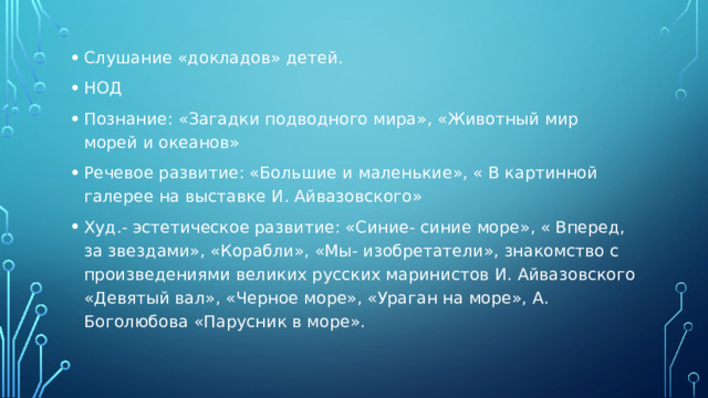 Слушание «докладов» детей. НОД Познание: «Загадки подводного мира», «Животный мир морей и океанов» Речевое развитие: «Большие и маленькие», « В картинной галерее на выставке И. Айвазовского» Худ.- эстетическое развитие: «Синие- синие море», « Вперед, за звездами», «Корабли», «Мы- изобретатели», знакомство с произведениями великих русских маринистов И. Айвазовского «Девятый вал», «Черное море», «Ураган на море», А. Боголюбова «Парусник в море».