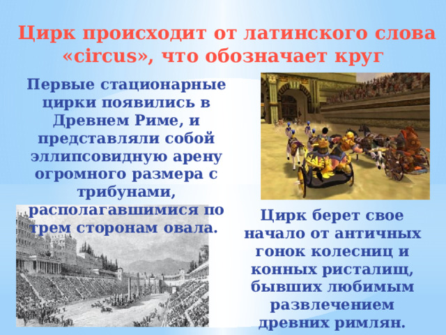 Цирк происходит от латинского слова «circus», что обозначает круг Первые стационарные цирки появились в Древнем Риме, и представляли собой эллипсовидную арену огромного размера с трибунами, располагавшимися по трем сторонам овала. Цирк берет свое начало от античных гонок колесниц и конных ристалищ, бывших любимым развлечением древних римлян.