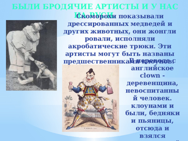 Были бродячие артисты и у нас на Руси. Скоморохи показывали дрессированных медведей и других животных, они жонгли­ровали, исполняли акробатические трюки. Эти артисты могут быть названы предшественниками клоунов. В переводе с английское clown - деревенщина, невоспитанный человек. клоунами и были, бедняки и пьяницы, отсюда и взялся традиционный красный нос .