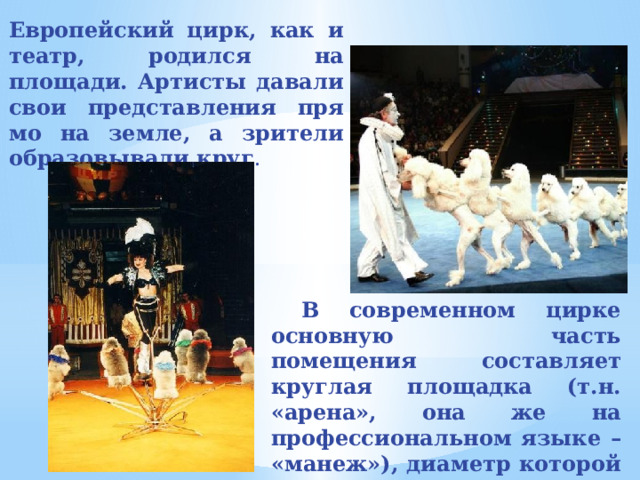 Европейский цирк, как и театр, родился на площади. Артисты давали свои представления пря­мо на земле, а зрители образовывали круг .  В современном цирке основную часть помещения составляет круглая площадка (т.н. «арена», она же на профессиональном языке – «манеж»), диаметр которой всегда составляет 13 метров .