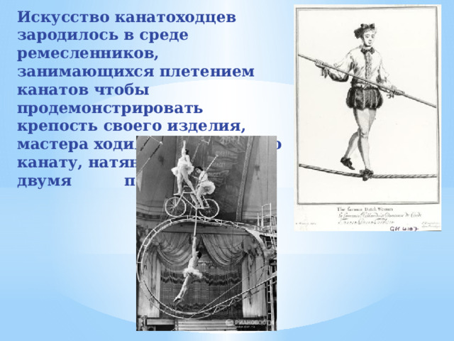 Искусство канатоходцев зародилось в среде ремесленников, занимающихся плетением канатов чтобы продемонстрировать крепость своего изделия, мастера ходили и прыгали по канату, натянутому между двумя подставками.