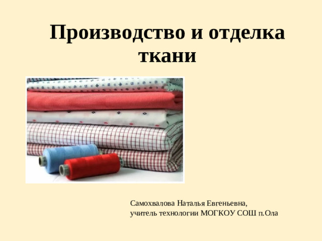 Производство и отделка ткани Самохвалова Наталья Евгеньевна, учитель технологии МОГКОУ СОШ п.Ола