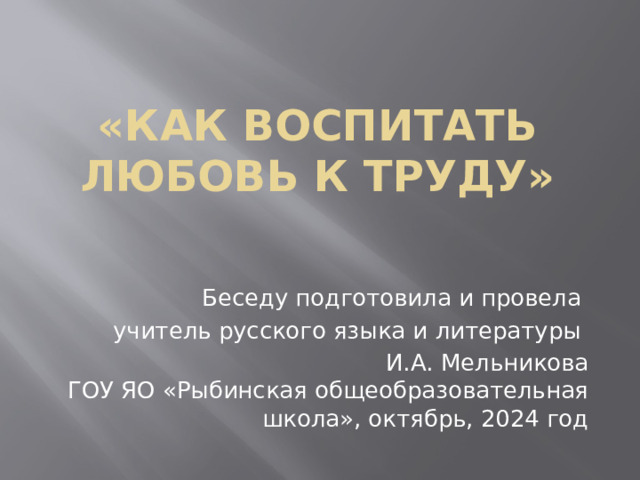 «Как воспитать любовь к труду» Беседу подготовила и провела учитель русского языка и литературы И.А. Мельникова ГОУ ЯО «Рыбинская общеобразовательная школа», октябрь, 2024 год