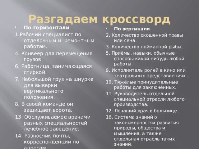 Разгадаем кроссворд По горизонтали 1.Рабочий специалист по отделочным и ремонтным работам. 4. Конвеер для перемещения грузов. 6. Работница, занимающаяся стиркой. 7. Небольшой груз на шнурке для выверки вертикального положения. 8. В своей команде он защищает ворота. 13. Обслуживаемое врачами разных специальностей лечебное заведение. 14. Разносчик почты, корреспонденции по адресам. 15. Руководитель, глава республиканского государства. По вертикали 2. Количество скошенной травы или сена. 3. Количество пойманной рыбы. 5. Приёмы, навыки, обычные способы какой-нибудь любой работы. 9. Исполнитель ролей в кино или театральных представлениях. 10. Тяжёлые принудительные работы для заключённых. 11. Руководитель отдельной специальной отрасли любого производства. 12. Лечащий врач в больнице. 16. Система знаний о закономерностях развития природы, общества и мышления, а также отдельная отрасль таких знаний.