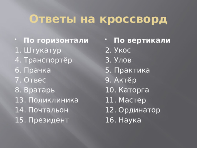 Ответы на кроссворд По горизонтали По вертикали 1. Штукатур 2. Укос 4. Транспортёр 3. Улов 5. Практика 6. Прачка 7. Отвес 9. Актёр 8. Вратарь 10. Каторга 11. Мастер 13. Поликлиника 12. Ординатор 14. Почтальон 15. Президент 16. Наука