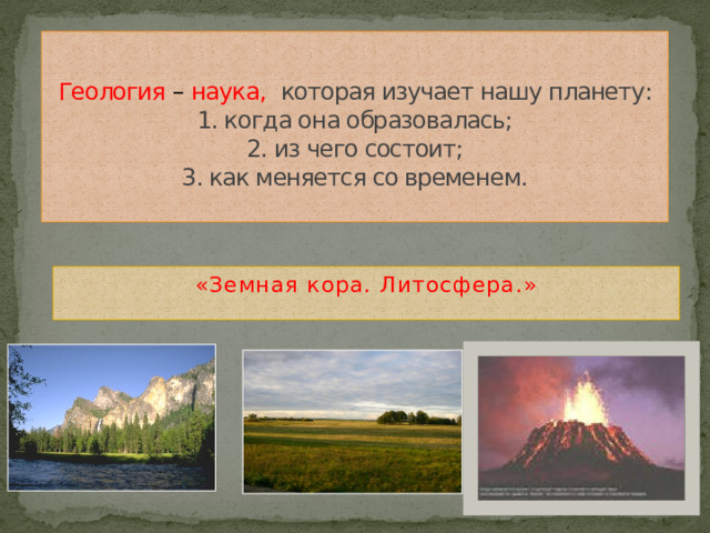 Геология – наука,  которая изучает нашу планету:  1. когда она образовалась;  2. из чего состоит;  3. как меняется со временем.   «Земная кора. Литосфера.»