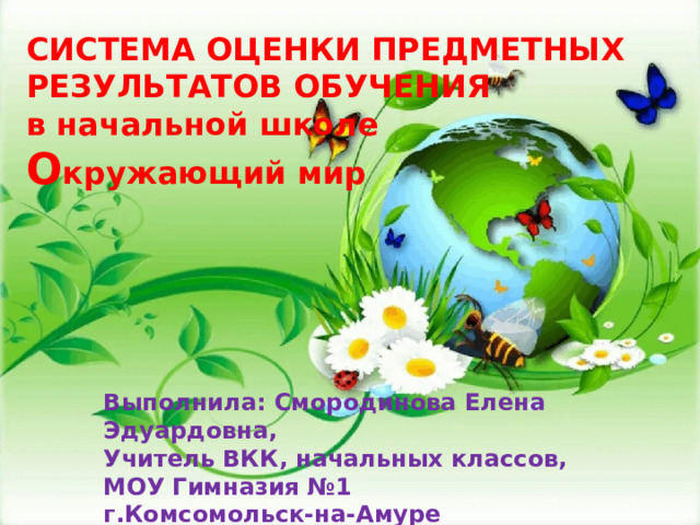 СИСТЕМА ОЦЕНКИ ПРЕДМЕТНЫХ  РЕЗУЛЬТАТОВ ОБУЧЕНИЯ  в начальной школе  О кружающий мир Выполнила: Смородинова Елена Эдуардовна, Учитель ВКК, начальных классов, МОУ Гимназия №1 г.Комсомольск-на-Амуре