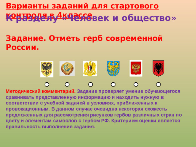 Варианты заданий для стартового контроля в 4классе К разделу «Человек и общество»  Задание. Отметь герб современной России. Методический комментарий. Задание проверяет умение обучающегося сравнивать представленную информацию и находить нужную в соответствии с учебной задачей в условиях, приближенных к провокационным. В данном случае очевидна некоторая схожесть предложенных для рассмотрения рисунков гербов различных стран по цвету и элементам символов с гербом РФ. Критерием оценки является правильность выполнения задания.  