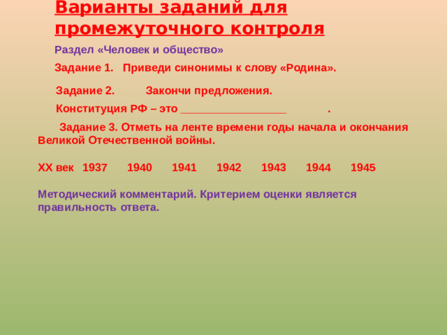Варианты заданий для промежуточного контроля Раздел «Человек и общество» Задание 1. Приведи синонимы к слову «Родина».  Задание 2. Закончи предложения.  Конституция РФ – это _________________   .  Задание 3. Отметь на ленте времени годы начала и окончания Великой Отечественной войны.  ХХ век  1937  1940  1941  1942  1943  1944  1945 Методический комментарий. Критерием оценки является правильность ответа.