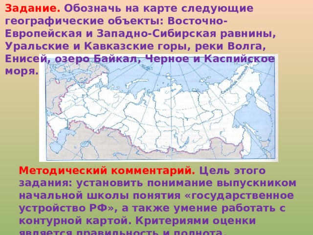 Задание. Обозначь на карте следующие географические объекты: Восточно-Европейская и Западно-Сибирская равнины, Уральские и Кавказские горы, реки Волга, Енисей, озеро Байкал, Черное и Каспийское моря. Методический комментарий. Цель этого задания: установить понимание выпускником начальной школы понятия «государственное устройство РФ», а также умение работать с контурной картой. Критериями оценки является правильность и полнота.