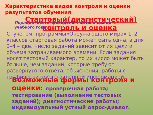 Характеристика видов контроля и оценки результатов обучения  Стартовый(диагнстический) контроль и оценка Периодичность проведения: начало каждого учебного года. С учетом программы«Окружающего мира» 1–2 классов стартовая работа может быть одна, а для 3–4 – две. Число заданий зависит от их цели и объема затрачиваемого времени. Если задания носят тестовый характер, то их число может быть больше, чем заданий, которые требуют развернутого ответа, объяснения, работы с графически представленной информацией . Возможные формы контроля и оценки: проверочная работа; тестирование (выполнение тестовых заданий); диагностические работы; индивидуальный устный опрос-диалог.