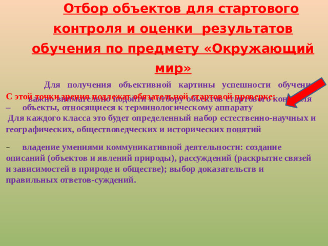 Отбор объектов для стартового контроля и оценки результатов обучения по предмету «Окружающий мир» Для получения объективной картины успешности обучения, важно внимательно подойти к отбору объектов стартового контроля С этой точки зрения подлежат обязательной стартовой проверке: –  объекты, относящиеся к терминологическому аппарату  Для каждого класса это будет определенный набор естественно-научных и географических, обществоведческих и исторических понятий –  владение умениями коммуникативной деятельности: создание описаний (объектов и явлений природы), рассуждений (раскрытие связей и зависимостей в природе и обществе); выбор доказательств и правильных ответов-суждений.