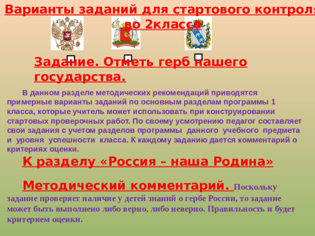 Варианты заданий для стартового контроля во 2классе Задание. Отметь герб нашего государства. В данном разделе методических рекомендаций приводятся примерные варианты заданий по основным разделам программы 1 класса, которые учитель может использовать при конструировании стартовых проверочных работ. По своему усмотрению педагог составляет свои задания с учетом разделов программы данного учебного предмета и уровня успешности класса. К каждому заданию дается комментарий о критериях оценки. К разделу «Россия – наша Родина»  Методический комментарий. Поскольку задание проверяет наличие у детей знаний о гербе России, то задание может быть выполнено либо верно, либо неверно. Правильность и будет критерием оценки.