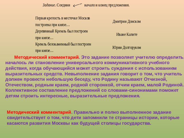Методический комментарий . Это задание позволяет учителю определить, началось ли становление универсального коммуникативного учебного действия, когда обучающийся может строить суждения с использованием выразительных средств. Невыполнение задания говорит о том, что учитель должен провести небольшую беседу, что Родину называют Отчизной, Отечеством, родным краем, родной сторонкой, отчим краем, малой Родиной. Коллективное составление предложений со словами-синонимами поможет детям строить интересные, выразительные предложения. Методический комментарий . Правильно и полно выполненное задание свидетельствует о том, что дети запомнили те страницы истории, которые касаются развития Москвы как будущей столицы государства.