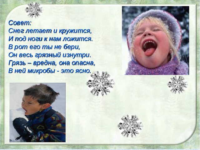 . Совет: Снег летает и кружится, И под ноги к нам ложится. В рот его ты не бери, Он весь грязный изнутри. Грязь – вредна, она опасна, В ней микробы - это ясно.