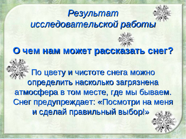 Результат исследовательской работы О чем нам может рассказать снег?  По цвету и чистоте снега можно определить насколько загрязнена атмосфера в том месте, где мы бываем. Снег предупреждает: «Посмотри на меня и сделай правильный выбор!»